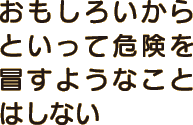 おもしろいからといって危険を冒すようなことはしない