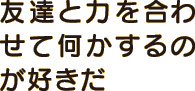 友達と力を合わせて何かするのが好きだ